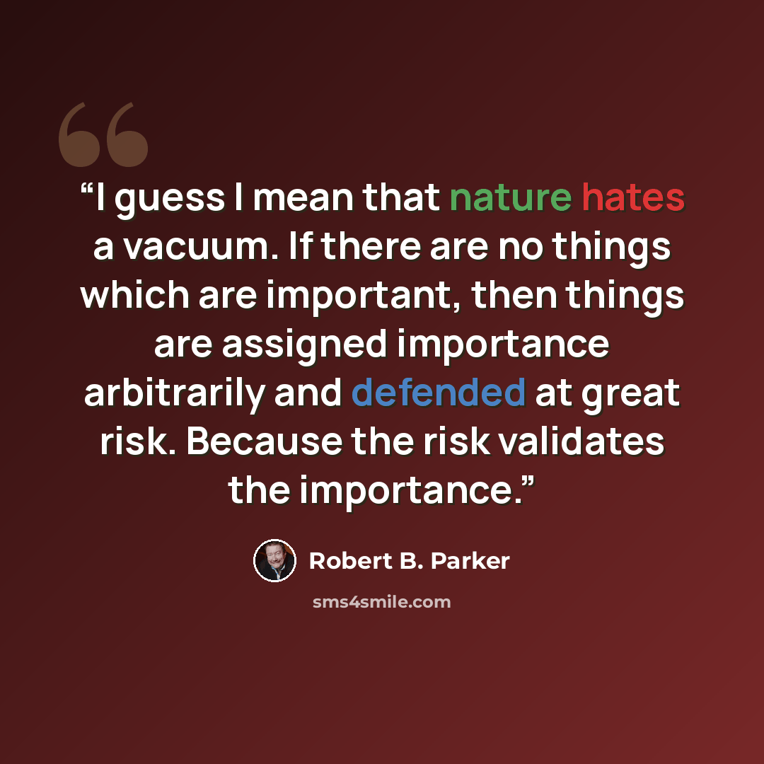 “I guess I mean that nature hates a vacuum. If there are no things which are important, then things are assigned importance arbitrarily and defended at great risk. Because the risk validates the importance.” quote by Robert B. Parker