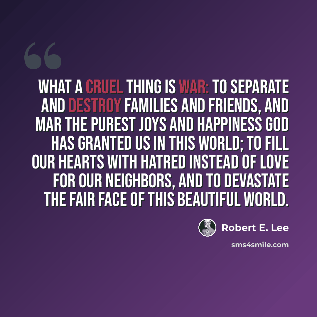 “What a cruel thing is war: to separate and destroy families and friends, and mar the purest joys and happiness God has granted us in this world; to fill our hearts with hatred instead of love for our neighbors, and to devastate the fair face of this beautiful world.” quote by Robert E. Lee