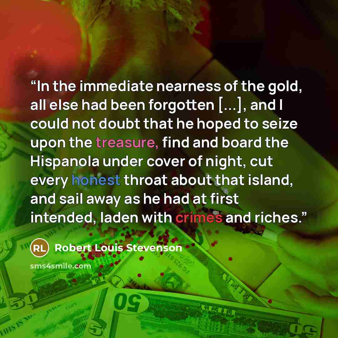 “In the immediate nearness of the gold, all else had been forgotten [...], and I could not doubt that he hoped to seize upon the treasure, find and board the Hispanola under cover of night, cut every honest throat about that island, and sail away as he had at first intended, laden with crimes and…” quote by Robert Louis Stevenson