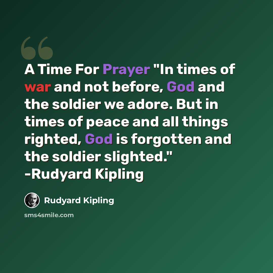 “A Time For Prayer "In times of war and not before, God and the soldier we adore. But in times of peace and all things righted, God is forgotten and the soldier slighted." -Rudyard Kipling” quote by Rudyard Kipling