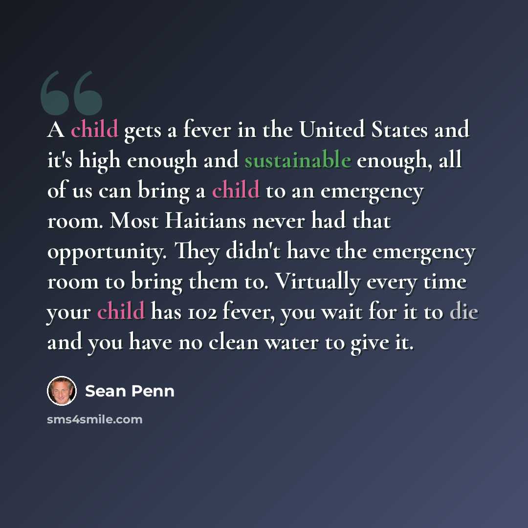 “A child gets a fever in the United States and it's high enough and sustainable enough, all of us can bring a child to an emergency room. Most Haitians never had that opportunity. They didn't have the emergency room to bring them to. Virtually every time your child has 102 fever, you wait for it to…” quote by Sean Penn