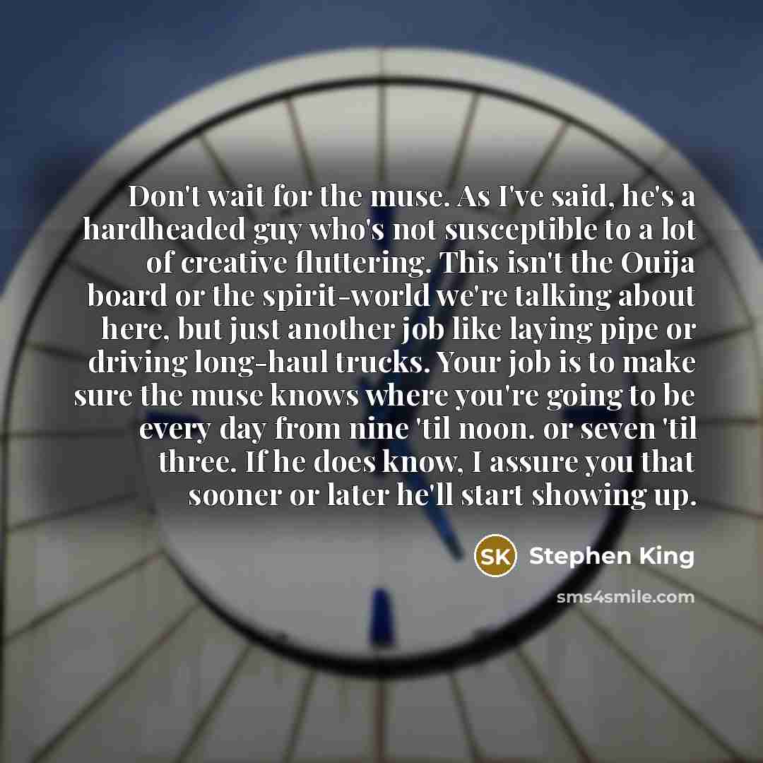 “Don't wait for the muse. As I've said, he's a hardheaded guy who's not susceptible to a lot of creative fluttering. This isn't the Ouija board or the spirit-world we're talking about here, but just another job like laying pipe or driving long-haul trucks. Your job is to make sure the muse knows…” quote by Stephen King