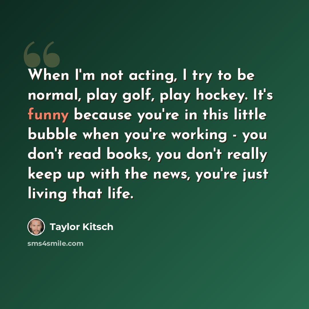 “When I'm not acting, I try to be normal, play golf, play hockey. It's funny because you're in this little bubble when you're working - you don't read books, you don't really keep up with the news, you're just living that life.” quote by Taylor Kitsch