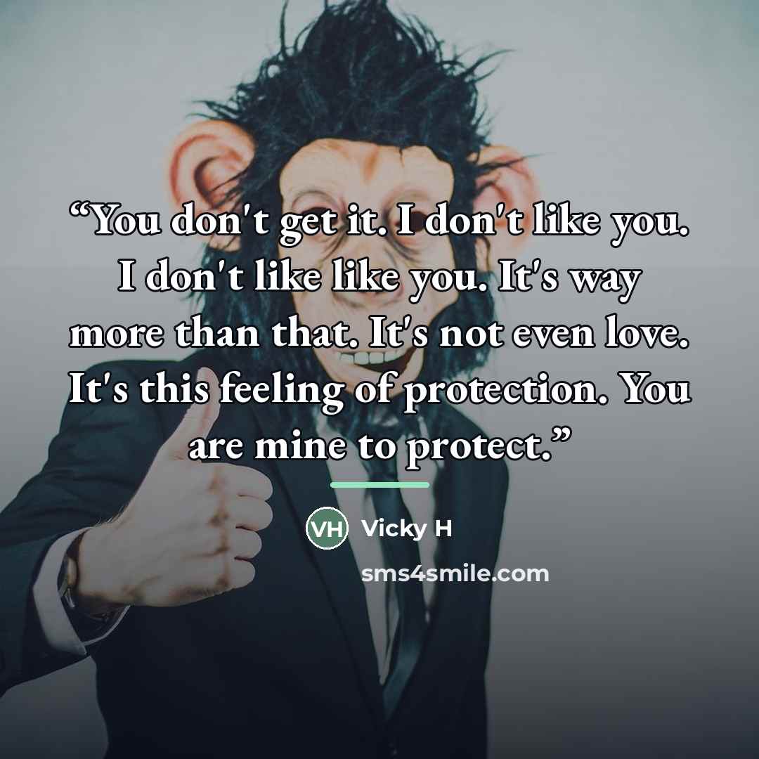 “You don't get it. I don't like you. I don't like like you. It's way more than that. It's not even love. It's this feeling of protection. You are mine to protect.” quote by Vicky H