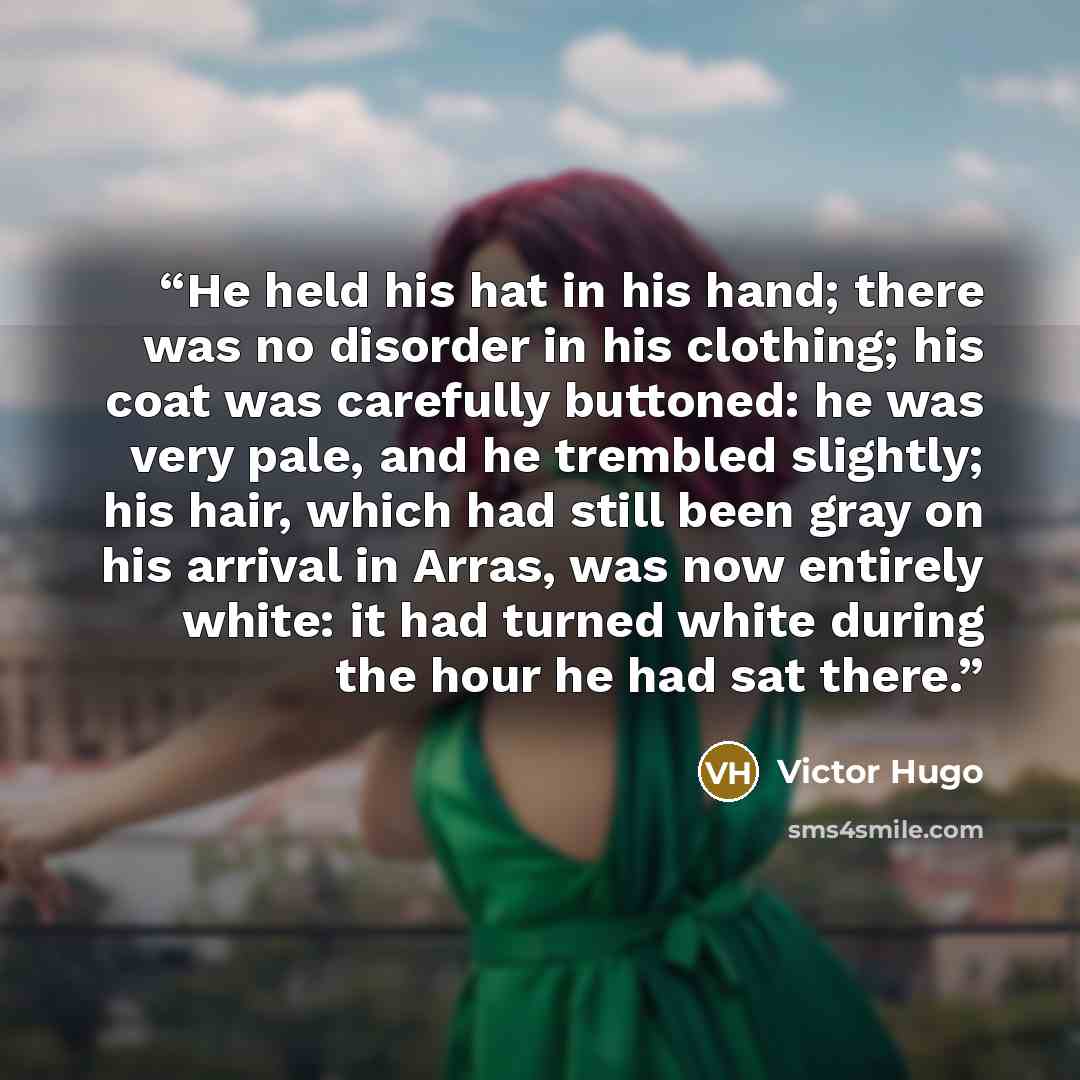 “He held his hat in his hand; there was no disorder in his clothing; his coat was carefully buttoned: he was very pale, and he trembled slightly; his hair, which had still been gray on his arrival in Arras, was now entirely white: it had turned white during the hour he had sat there.” quote by Victor Hugo
