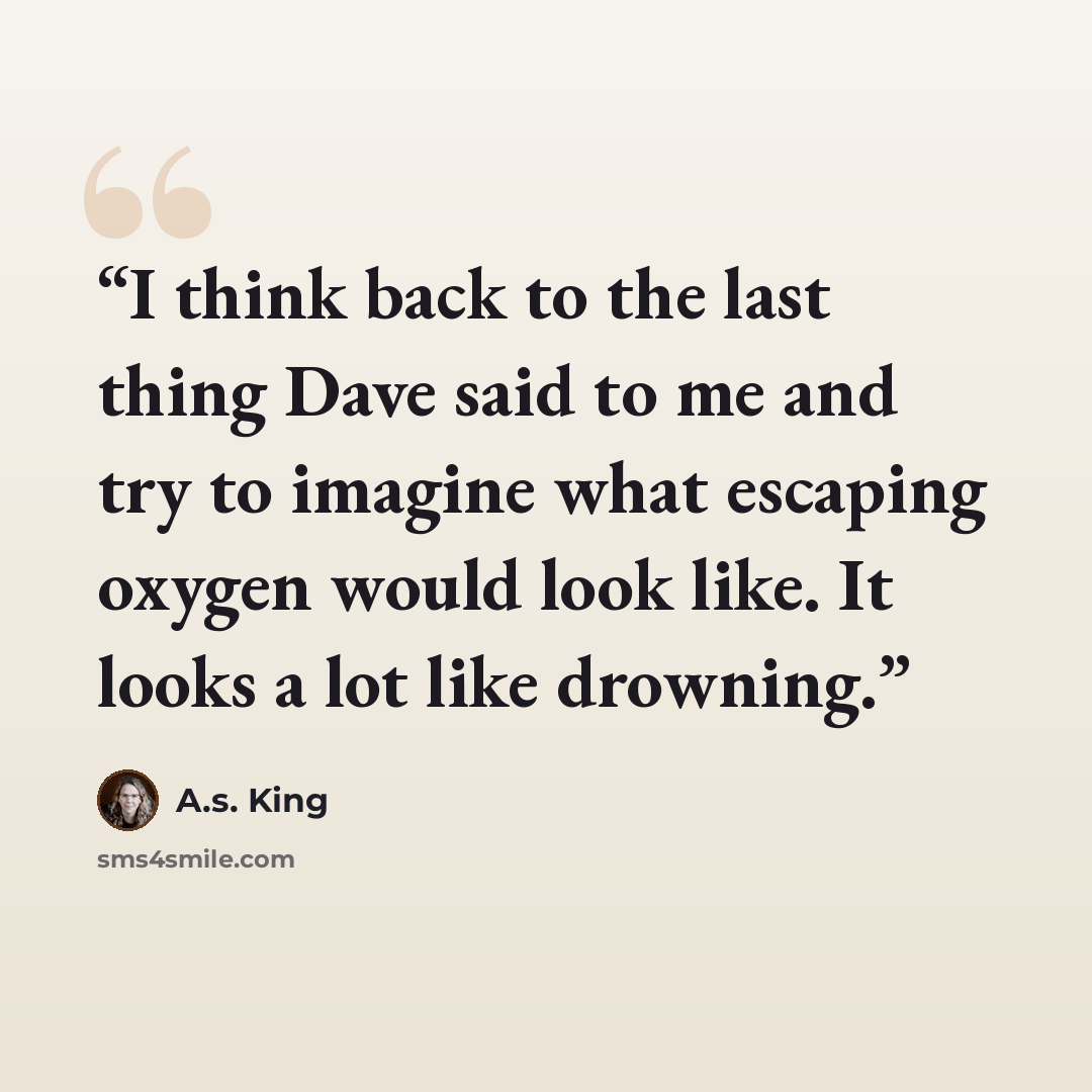 “I think back to the last thing Dave said to me and try to imagine what escaping oxygen would look like. It looks a lot like drowning.” quote by A.S. King