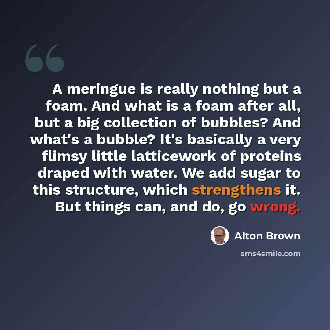 “A meringue is really nothing but a foam. And what is a foam after all, but a big collection of bubbles? And what's a bubble? It's basically a very flimsy little latticework of proteins draped with water. We add sugar to this structure, which strengthens it. But things can, and do, go wrong.” quote by Alton Brown