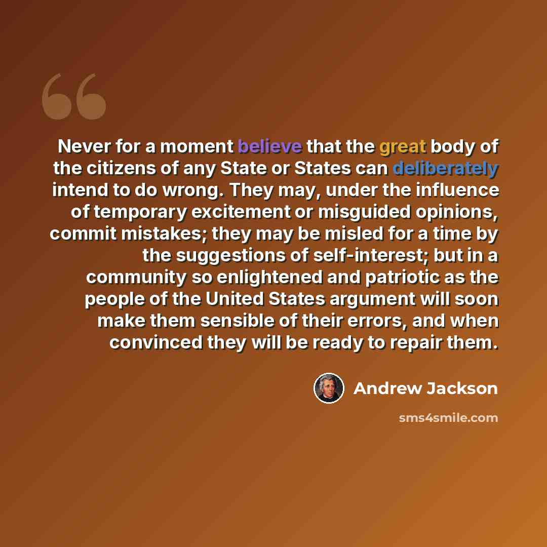 “Never for a moment believe that the great body of the citizens of any State or States can deliberately intend to do wrong. They may, under the influence of temporary excitement or misguided opinions, commit mistakes; they may be misled for a time by the suggestions of self-interest; but in a…” quote by Andrew Jackson