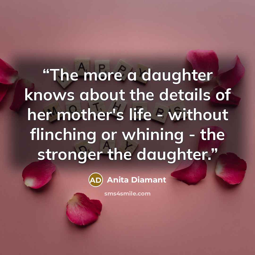 “The more a daughter knows about the details of her mother's life - without flinching or whining - the stronger the daughter.” quote by Anita Diamant