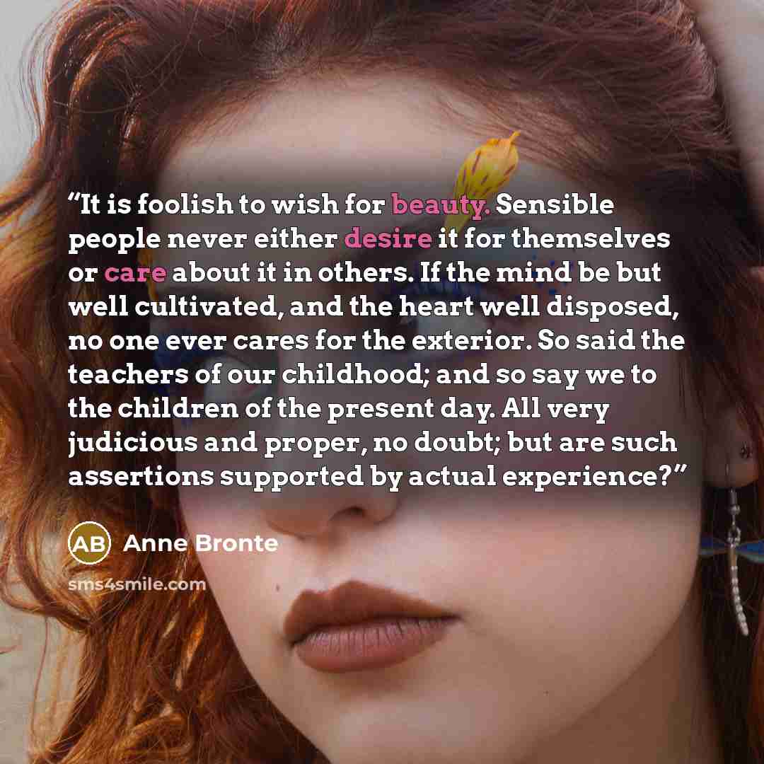 “It is foolish to wish for beauty. Sensible people never either desire it for themselves or care about it in others. If the mind be but well cultivated, and the heart well disposed, no one ever cares for the exterior. So said the teachers of our childhood; and so say we to the children of the…” quote by Anne Brontë