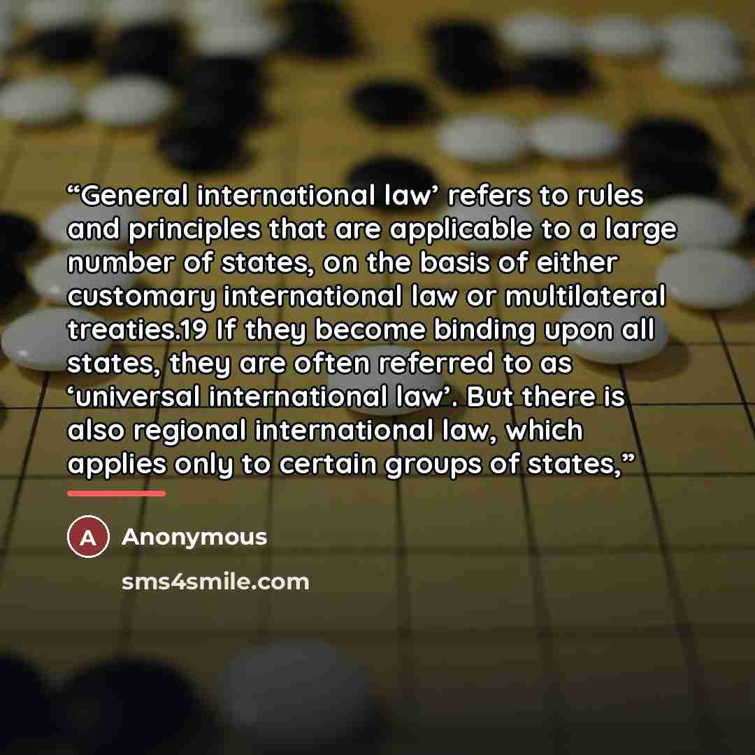 “General international law’ refers to rules and principles that are applicable to a large number of states, on the basis of either customary international law or multilateral treaties.19 If they become binding upon all states, they are often referred to as ‘universal international law’. But there…” quote by Anonymous