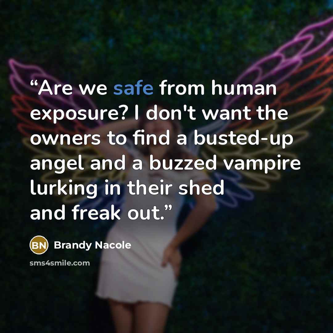 “Are we safe from human exposure? I don't want the owners to find a busted-up angel and a buzzed vampire lurking in their shed and freak out.” quote by Brandy Nacole