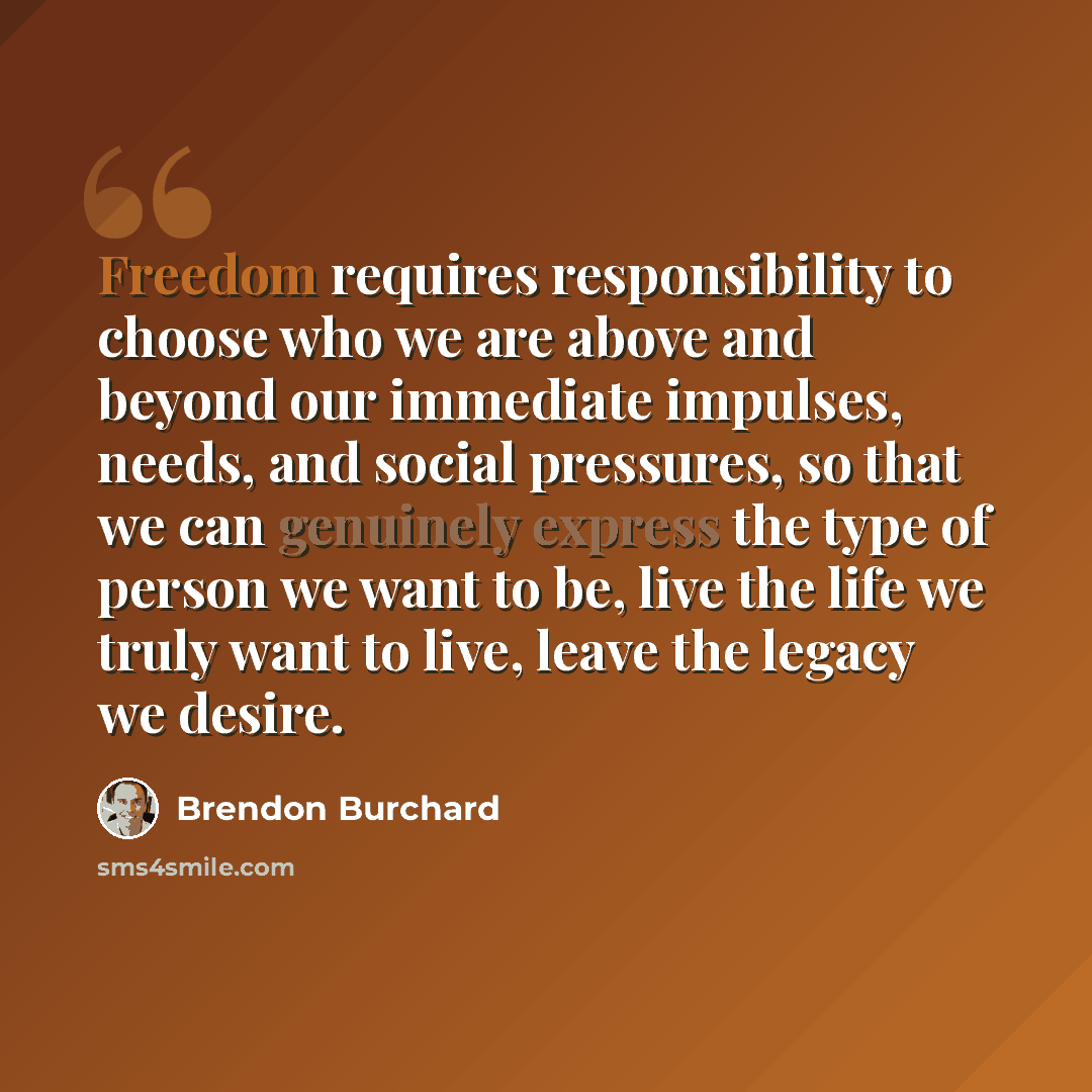 “Freedom requires responsibility to choose who we are above and beyond our immediate impulses, needs, and social pressures, so that we can genuinely express the type of person we want to be, live the life we truly want to live, leave the legacy we desire.” quote by Brendon Burchard