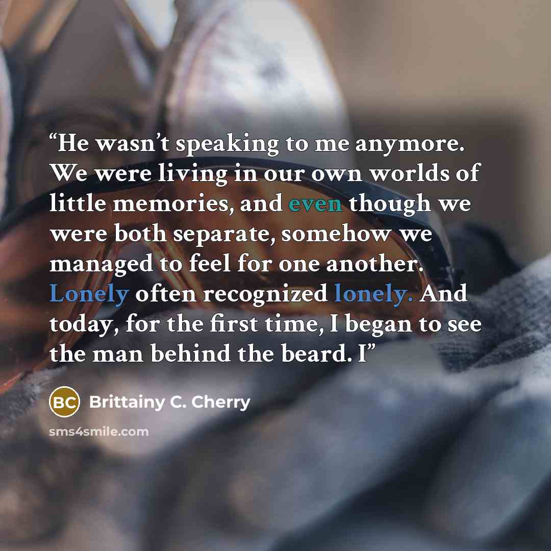 “He wasn’t speaking to me anymore. We were living in our own worlds of little memories, and even though we were both separate, somehow we managed to feel for one another. Lonely often recognized lonely. And today, for the first time, I began to see the man behind the beard. I” quote by Brittainy C. Cherry