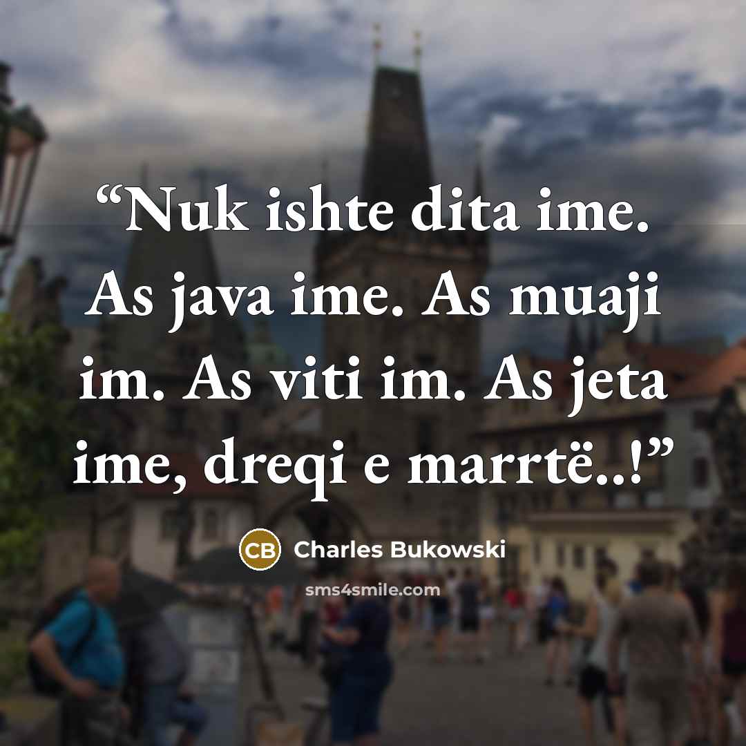 “Nuk ishte dita ime. As java ime. As muaji im. As viti im. As jeta ime, dreqi e marrtë..!” quote by Charles Bukowski