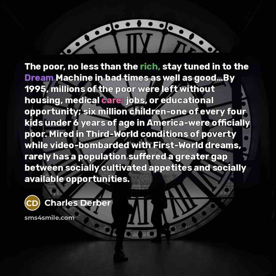 “The poor, no less than the rich, stay tuned in to the Dream Machine in bad times as well as good…By 1995, millions of the poor were left without housing, medical care; jobs, or educational opportunity; six million children-one of every four kids under 6 years of age in America-were officially…” quote by Charles Derber