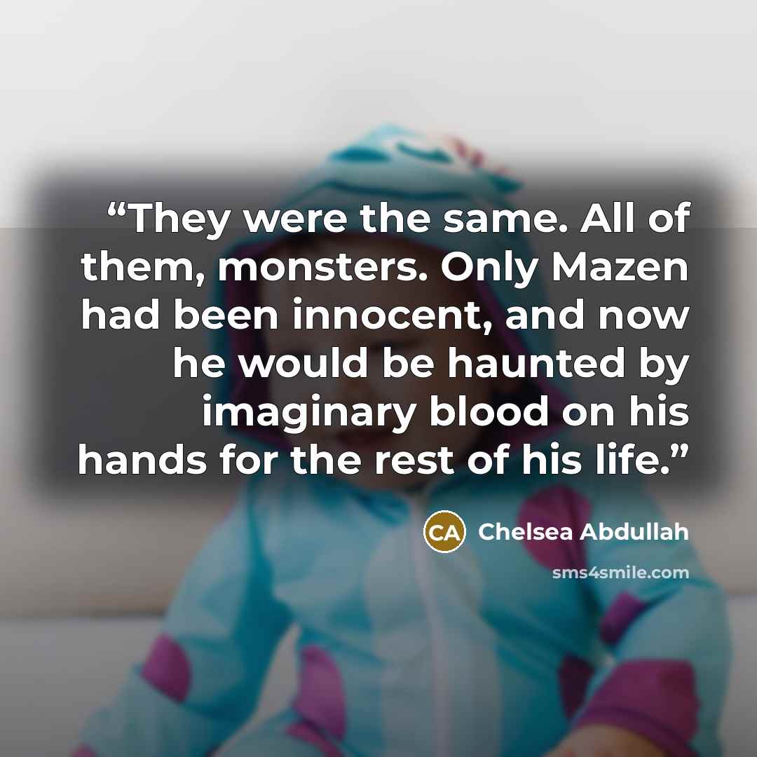 “They were the same. All of them, monsters. Only Mazen had been innocent, and now he would be haunted by imaginary blood on his hands for the rest of his life.” quote by Chelsea Abdullah