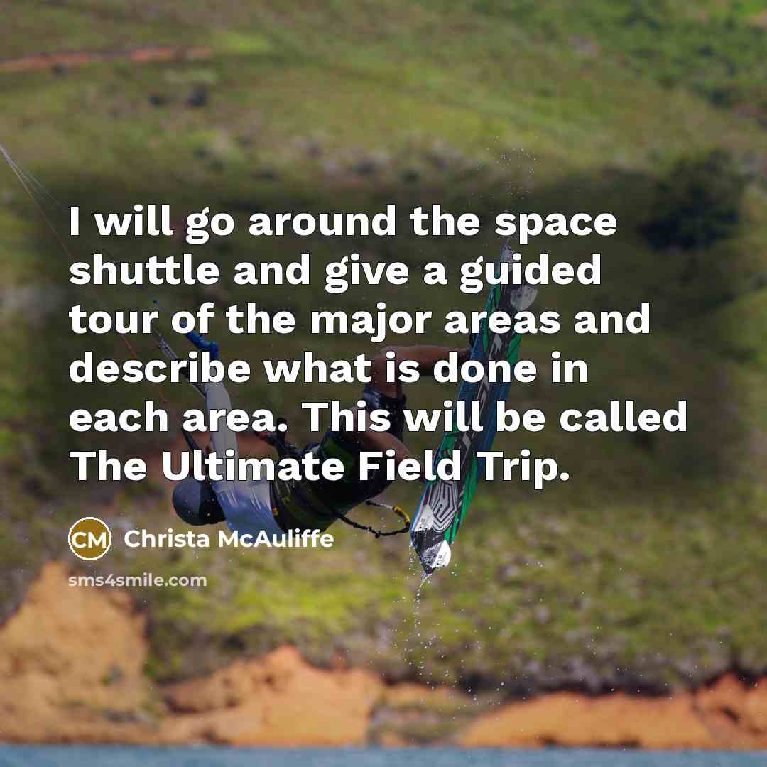 “I will go around the space shuttle and give a guided tour of the major areas and describe what is done in each area. This will be called The Ultimate Field Trip.” quote by Christa McAuliffe