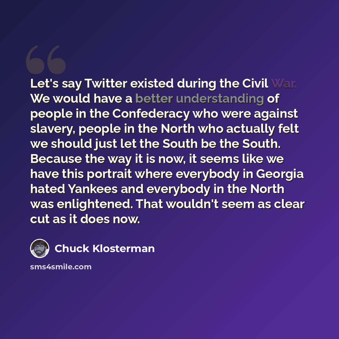“Let's say Twitter existed during the Civil War. We would have a better understanding of people in the Confederacy who were against slavery, people in the North who actually felt we should just let the South be the South. Because the way it is now, it seems like we have this portrait where…” quote by Chuck Klosterman