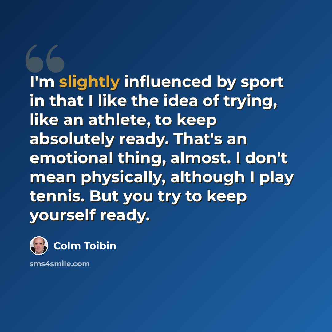 “I'm slightly influenced by sport in that I like the idea of trying, like an athlete, to keep absolutely ready. That's an emotional thing, almost. I don't mean physically, although I play tennis. But you try to keep yourself ready.” quote by Colm Toibin