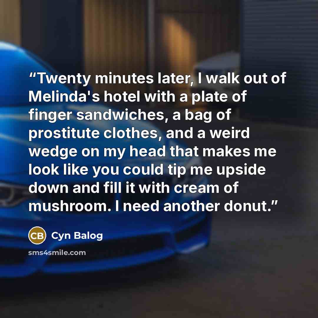 “Twenty minutes later, I walk out of Melinda's hotel with a plate of finger sandwiches, a bag of prostitute clothes, and a weird wedge on my head that makes me look like you could tip me upside down and fill it with cream of mushroom. I need another donut.” quote by Cyn Balog