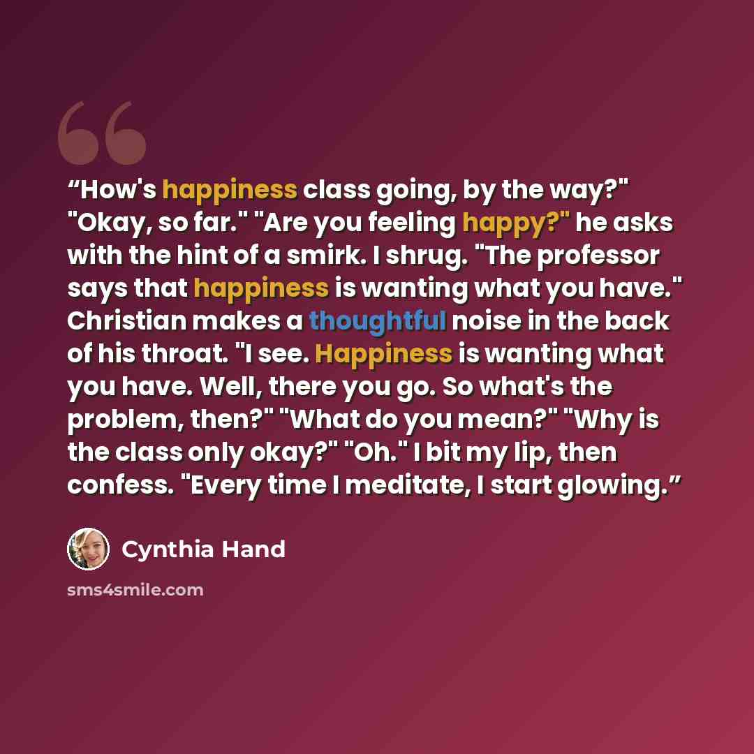 “How's happiness class going, by the way?" "Okay, so far." "Are you feeling happy?" he asks with the hint of a smirk. I shrug. "The professor says that happiness is wanting what you have." Christian makes a thoughtful noise in the back of his throat. "I see. Happiness is wanting what you have…” quote by Cynthia Hand