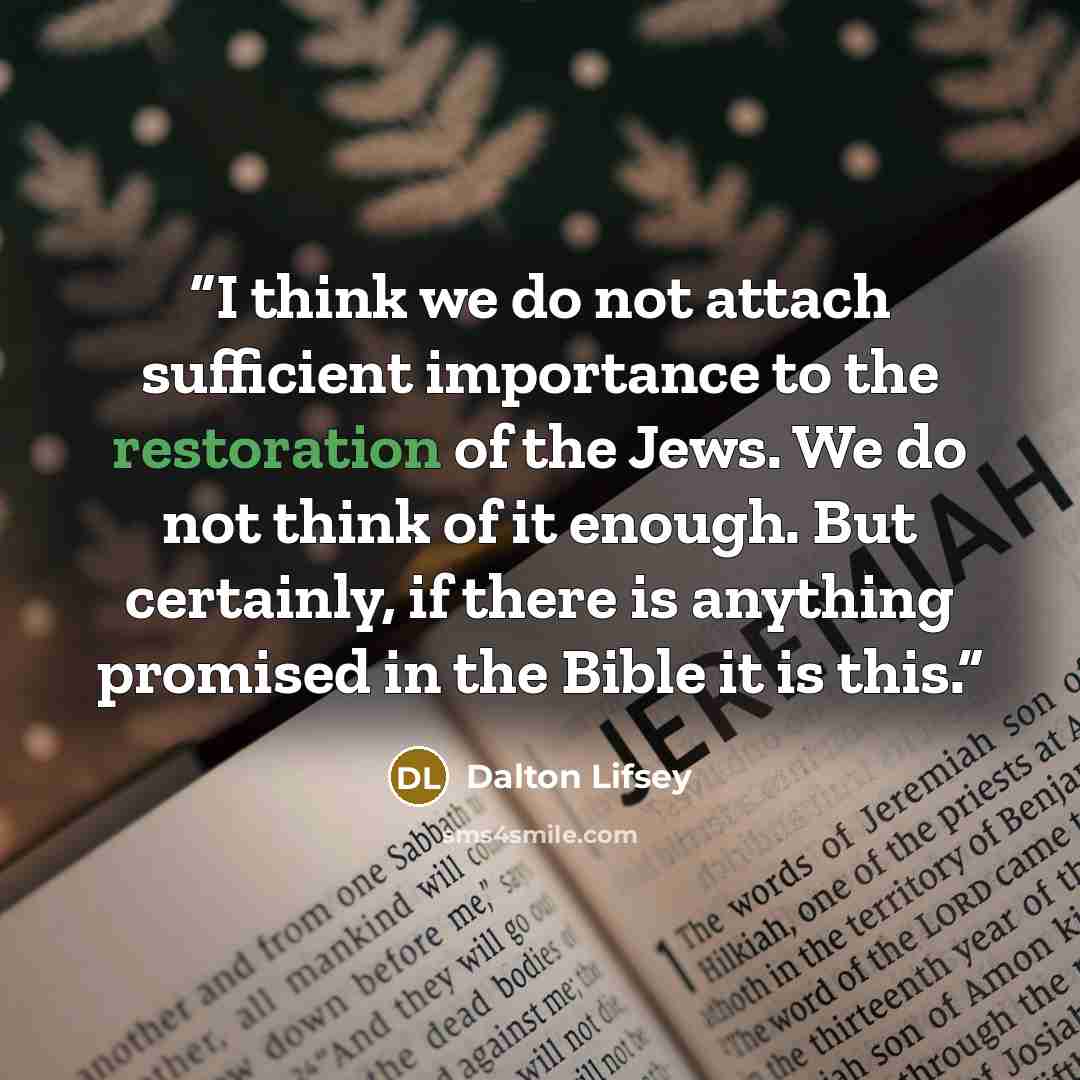 “I think we do not attach sufficient importance to the restoration of the Jews. We do not think of it enough. But certainly, if there is anything promised in the Bible it is this.” quote by Dalton Lifsey