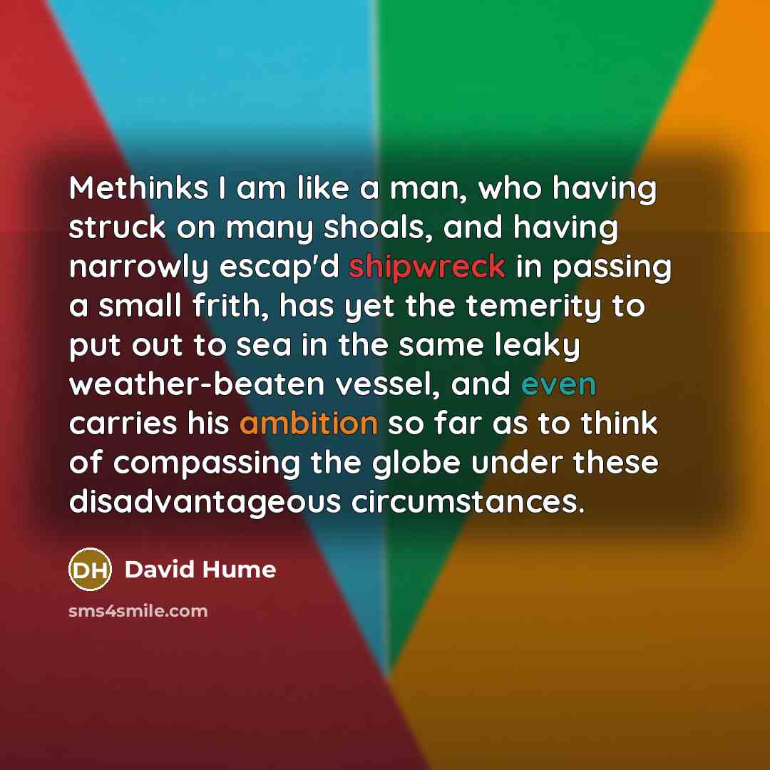 “Methinks I am like a man, who having struck on many shoals, and having narrowly escap'd shipwreck in passing a small frith, has yet the temerity to put out to sea in the same leaky weather-beaten vessel, and even carries his ambition so far as to think of compassing the globe under these…” quote by David Hume