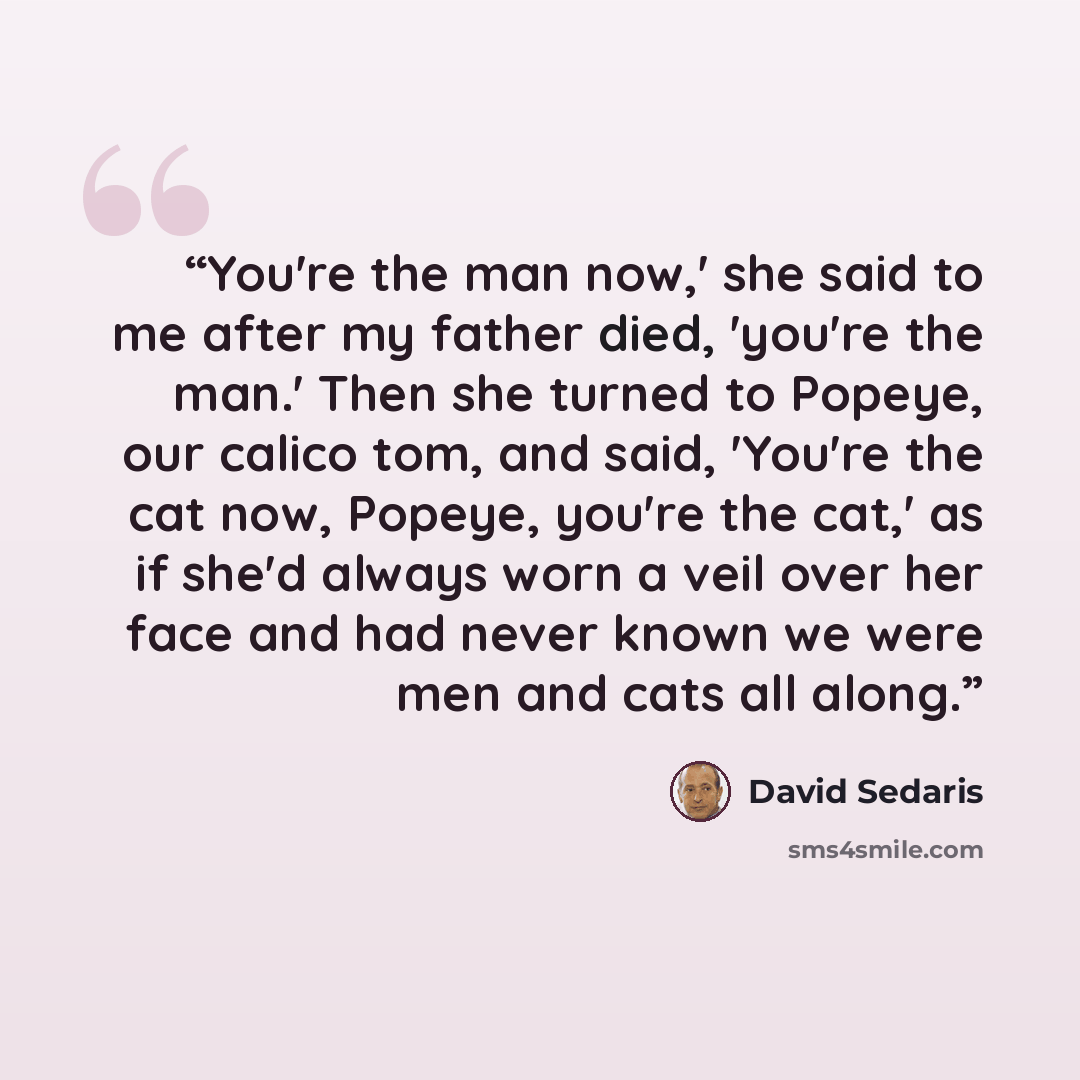 “You're the man now,' she said to me after my father died, 'you're the man.' Then she turned to Popeye, our calico tom, and said, 'You're the cat now, Popeye, you're the cat,' as if she'd always worn a veil over her face and had never known we were men and cats all along.” quote by David Sedaris