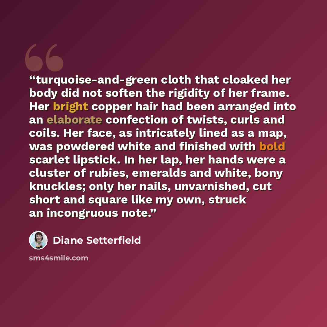 “turquoise-and-green cloth that cloaked her body did not soften the rigidity of her frame. Her bright copper hair had been arranged into an elaborate confection of twists, curls and coils. Her face, as intricately lined as a map, was powdered white and finished with bold scarlet lipstick. In her…” quote by Diane Setterfield
