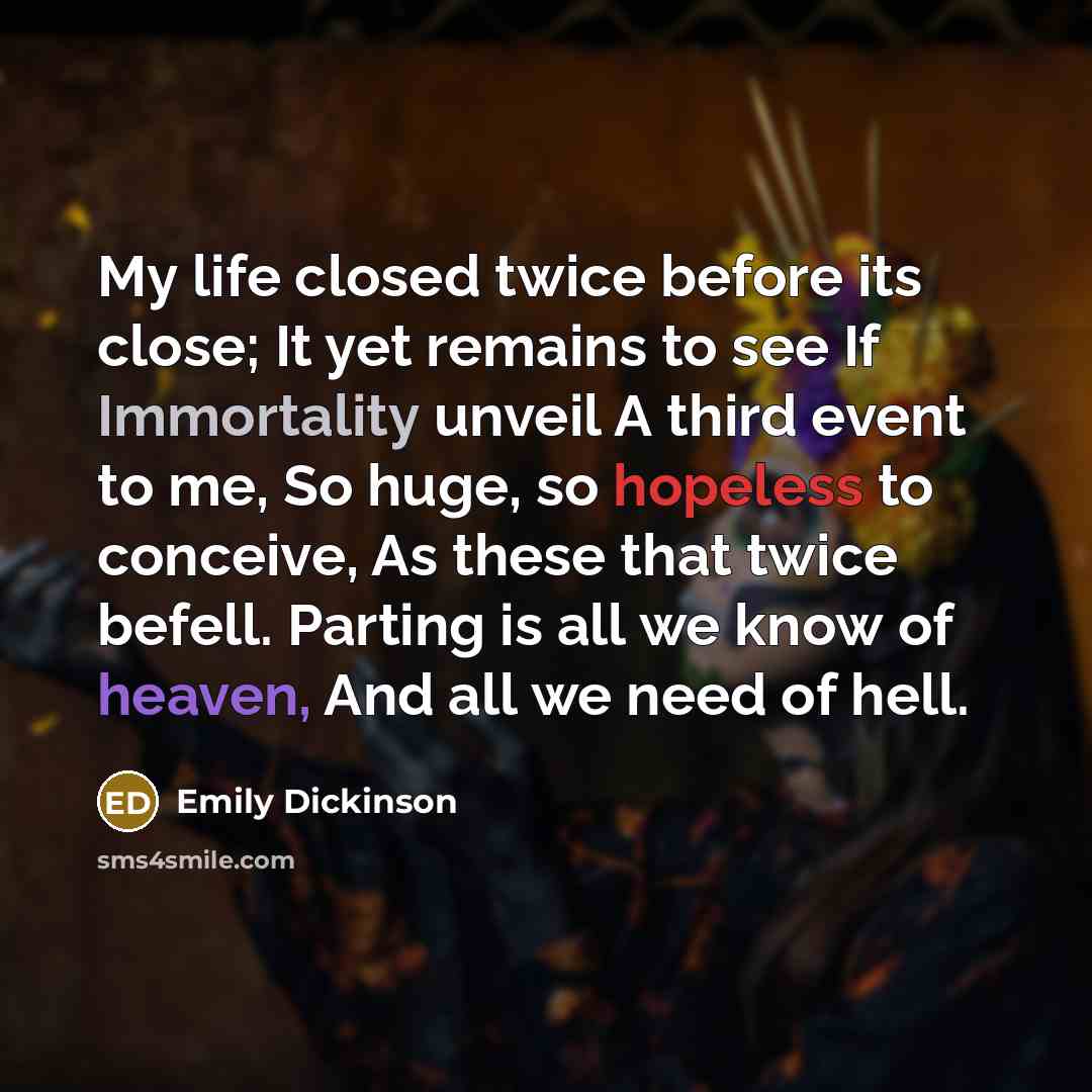 “My life closed twice before its close; It yet remains to see If Immortality unveil A third event to me, So huge, so hopeless to conceive, As these that twice befell. Parting is all we know of heaven, And all we need of hell.” quote by Emily Dickinson