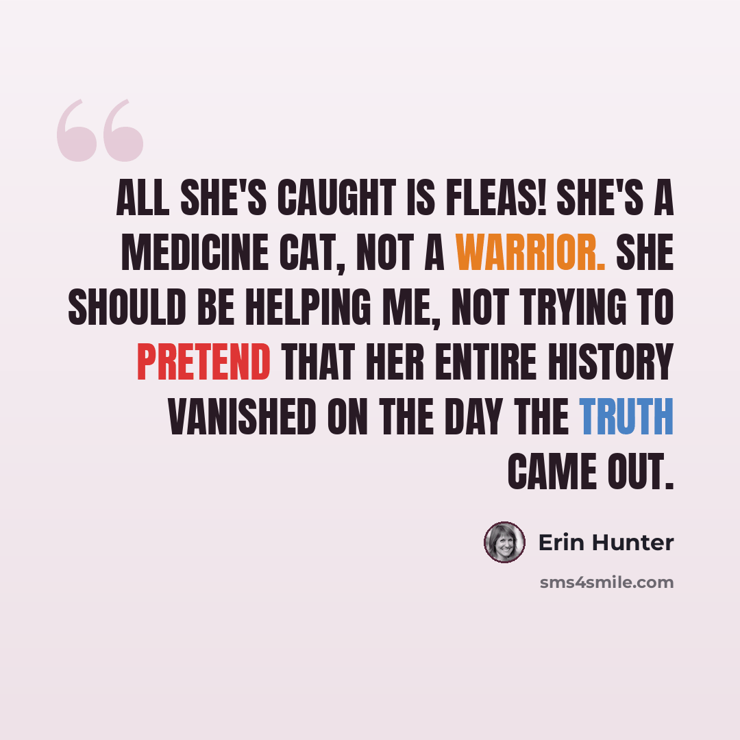 “All she's caught is fleas! She's a medicine cat, not a warrior. She should be helping me, not trying to pretend that her entire history vanished on the day the truth came out.” quote by Erin Hunter