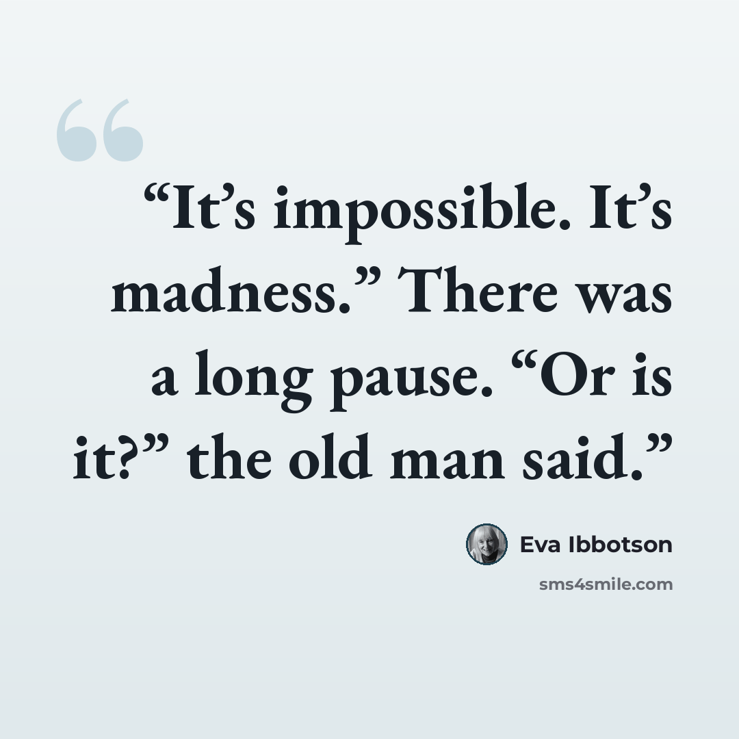 “It’s impossible. It’s madness.” There was a long pause. “Or is it?” the old man said.” quote by Eva Ibbotson