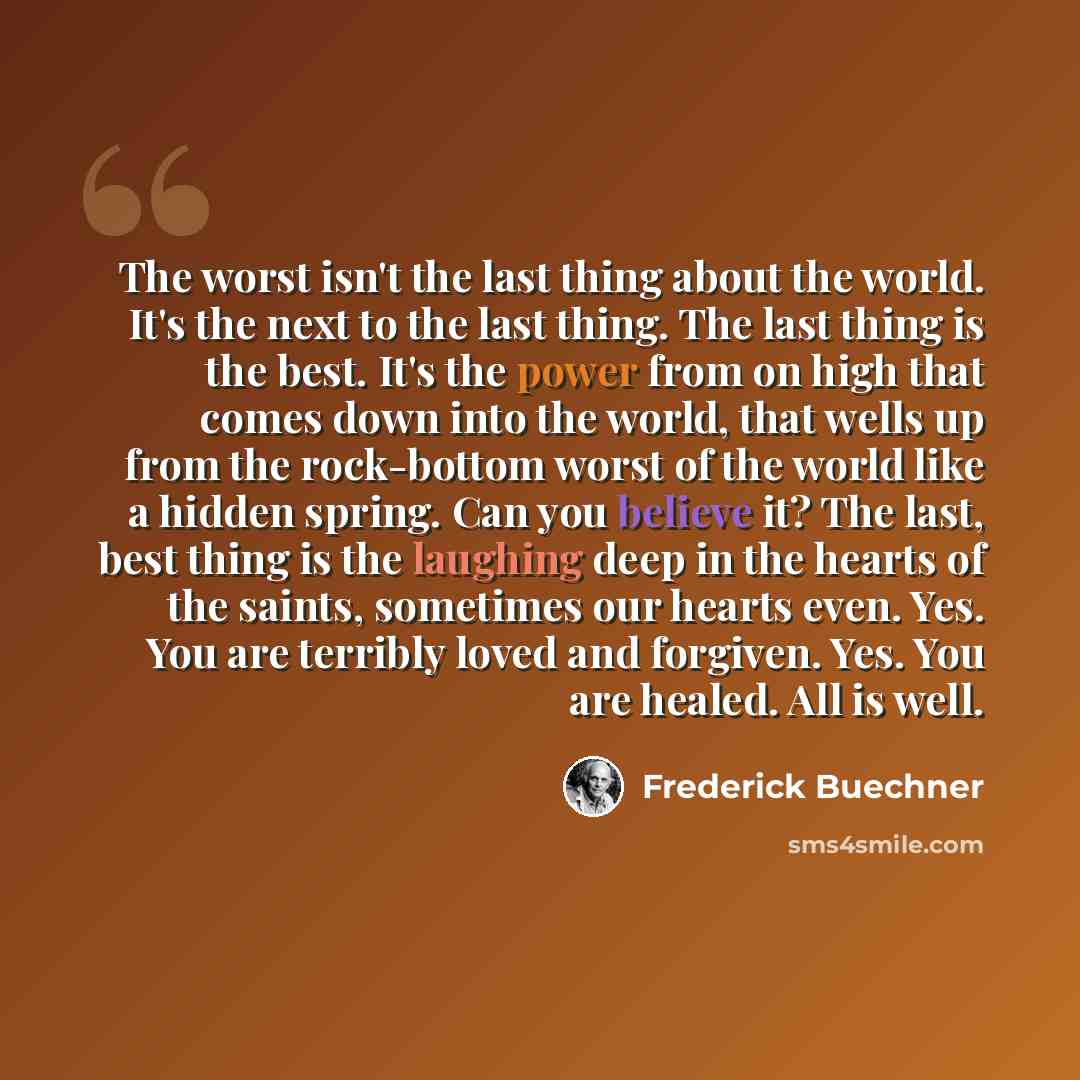 “The worst isn't the last thing about the world. It's the next to the last thing. The last thing is the best. It's the power from on high that comes down into the world, that wells up from the rock-bottom worst of the world like a hidden spring. Can you believe it? The last, best thing is the…” quote by Frederick Buechner