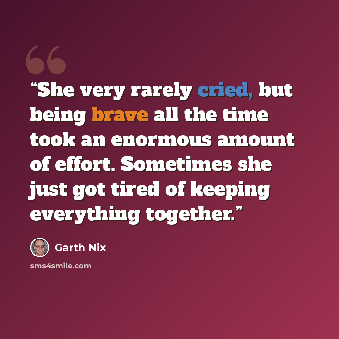 “She very rarely cried, but being brave all the time took an enormous amount of effort. Sometimes she just got tired of keeping everything together.” quote by Garth Nix