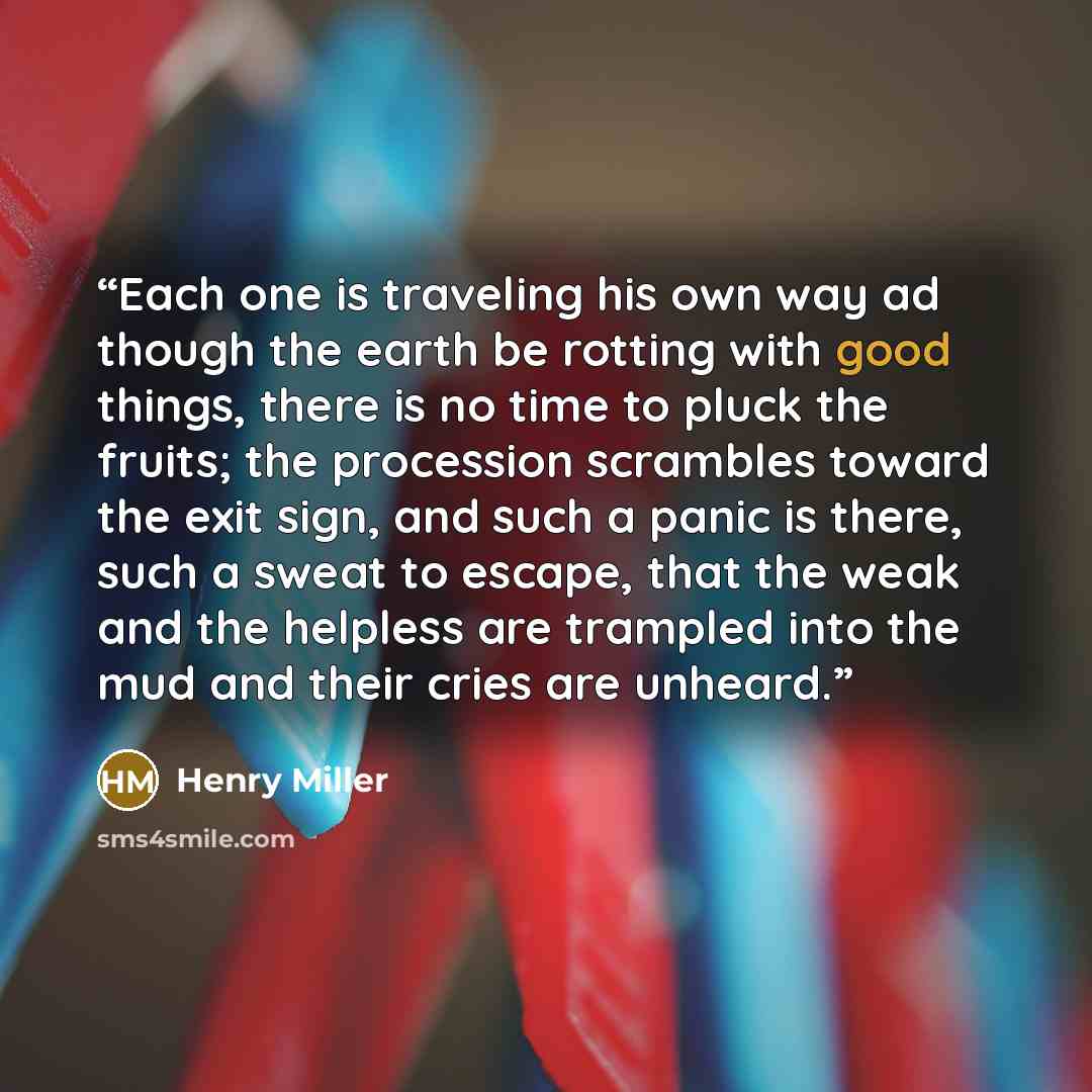 “Each one is traveling his own way ad though the earth be rotting with good things, there is no time to pluck the fruits; the procession scrambles toward the exit sign, and such a panic is there, such a sweat to escape, that the weak and the helpless are trampled into the mud and their cries are…” quote by Henry Miller