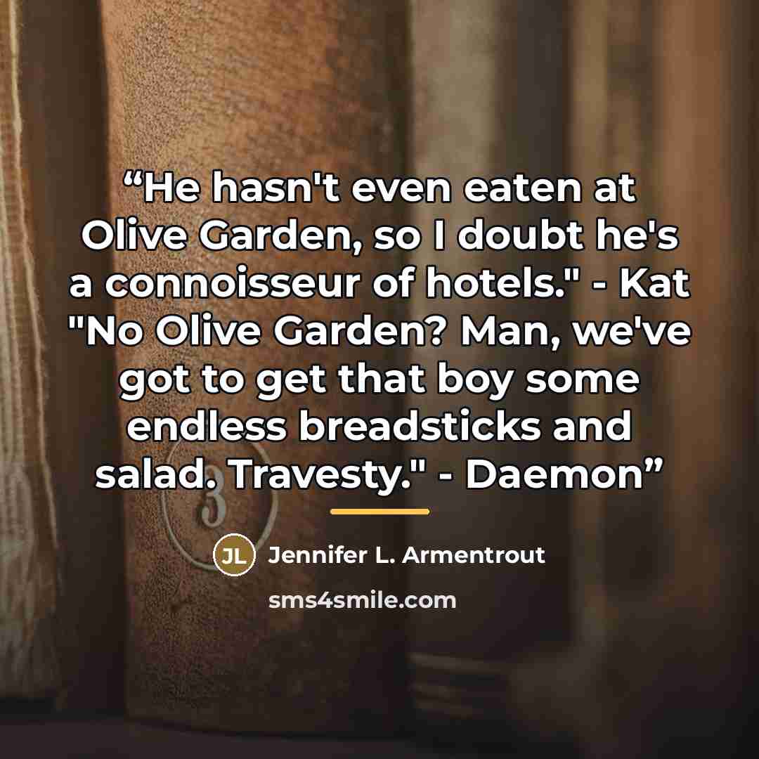 “He hasn't even eaten at Olive Garden, so I doubt he's a connoisseur of hotels." - Kat "No Olive Garden? Man, we've got to get that boy some endless breadsticks and salad. Travesty." - Daemon” quote by Jennifer L. Armentrout