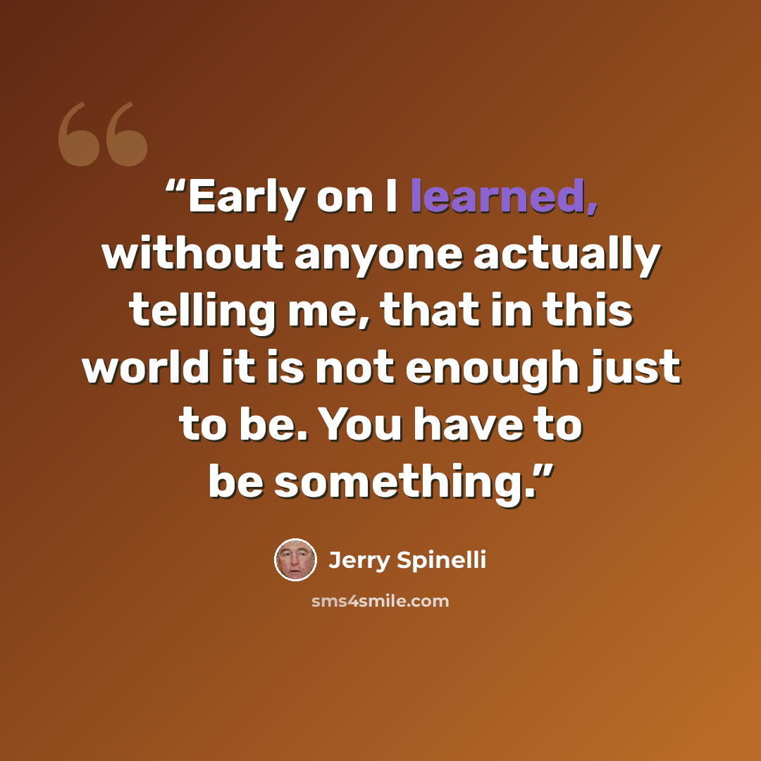 “Early on I learned, without anyone actually telling me, that in this world it is not enough just to be. You have to be something.” quote by Jerry Spinelli