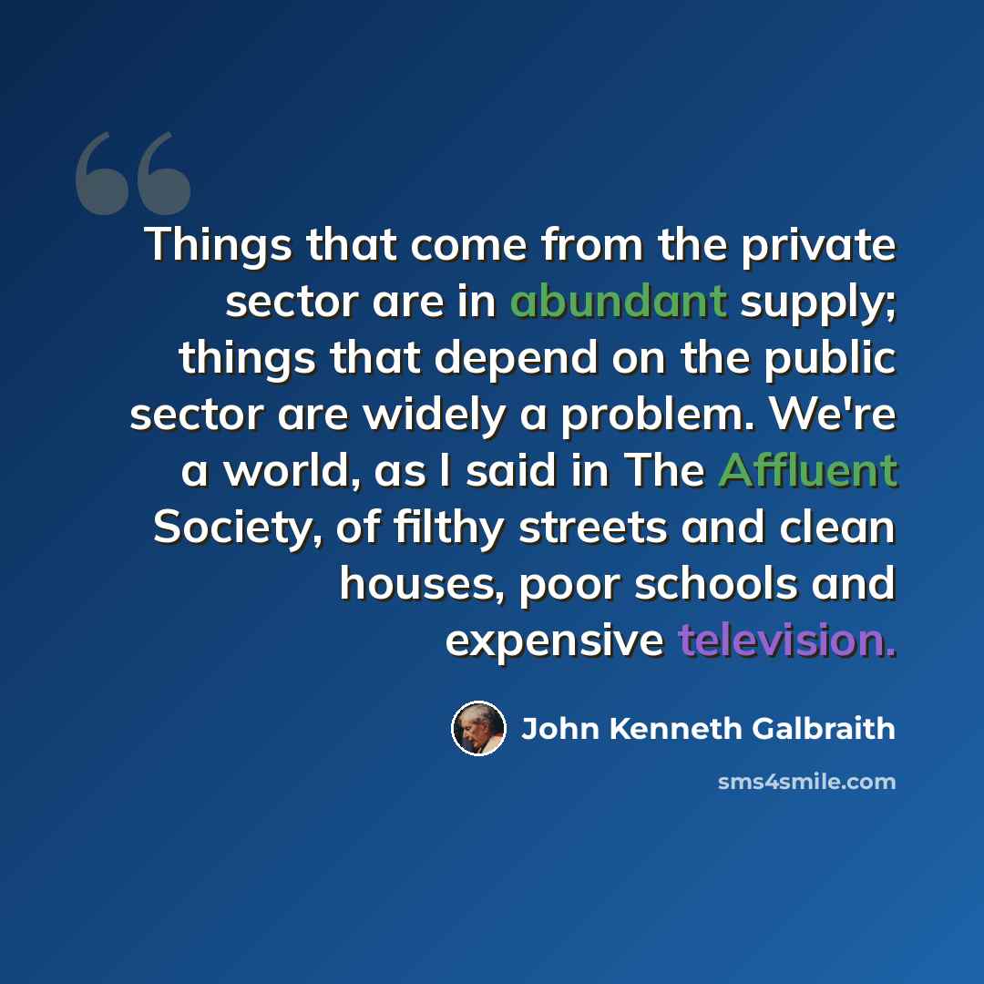 “Things that come from the private sector are in abundant supply; things that depend on the public sector are widely a problem. We're a world, as I said in The Affluent Society, of filthy streets and clean houses, poor schools and expensive television.” quote by John Kenneth Galbraith
