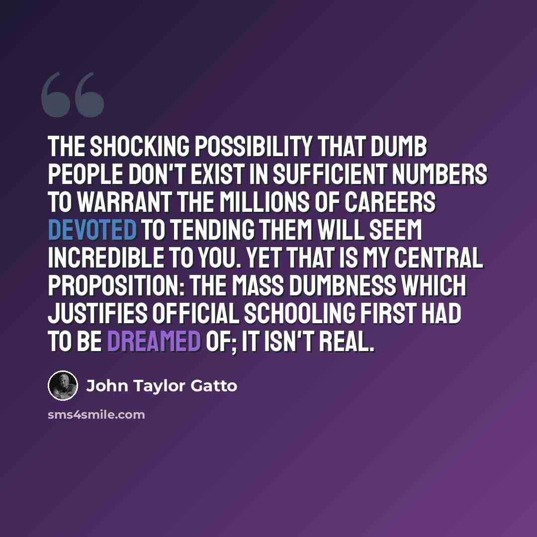 “The shocking possibility that dumb people don't exist in sufficient numbers to warrant the millions of careers devoted to tending them will seem incredible to you. Yet that is my central proposition: the mass dumbness which justifies official schooling first had to be dreamed of; it isn't real.” quote by John Taylor Gatto