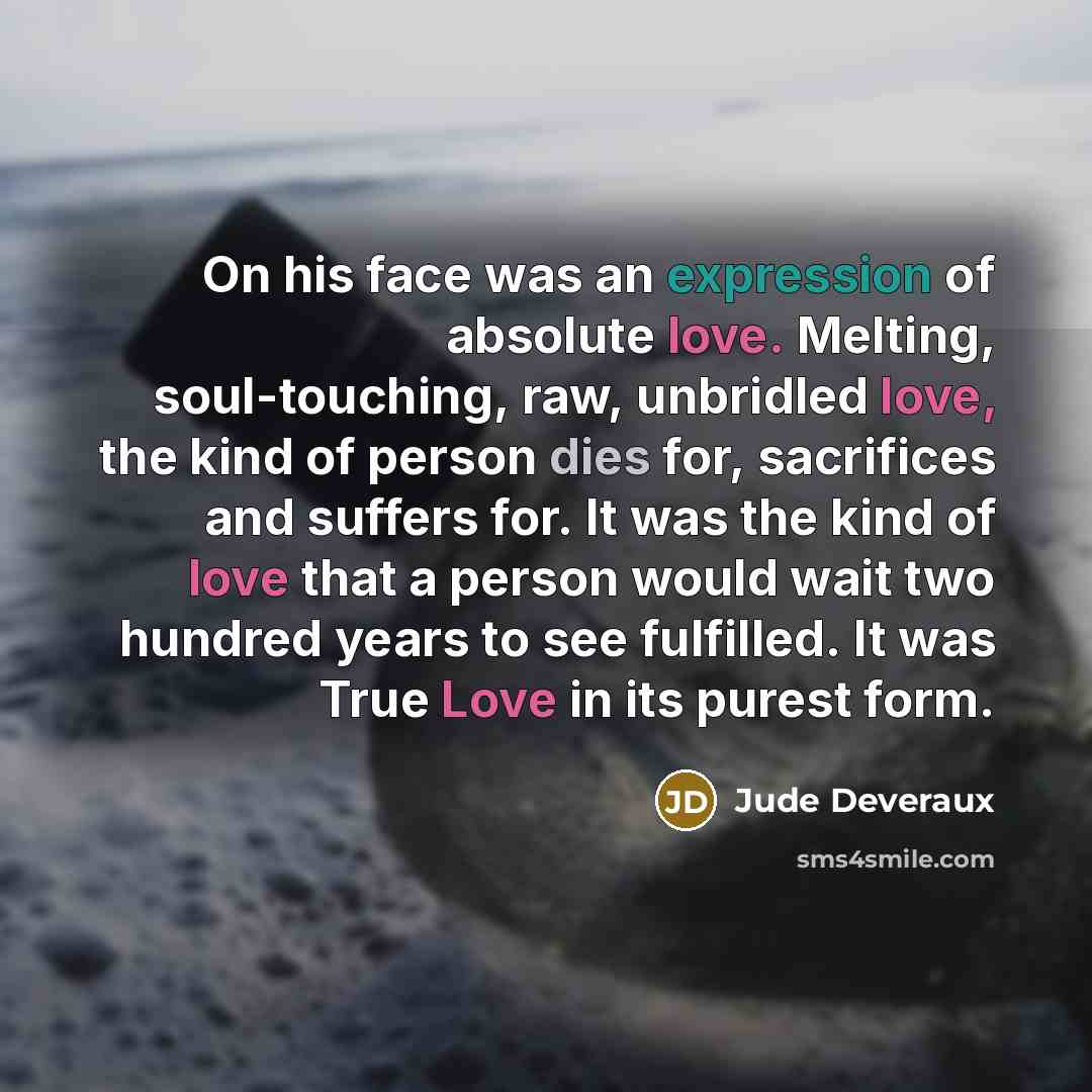 “On his face was an expression of absolute love. Melting, soul-touching, raw, unbridled love, the kind of person dies for, sacrifices and suffers for. It was the kind of love that a person would wait two hundred years to see fulfilled. It was True Love in its purest form.” quote by Jude Deveraux