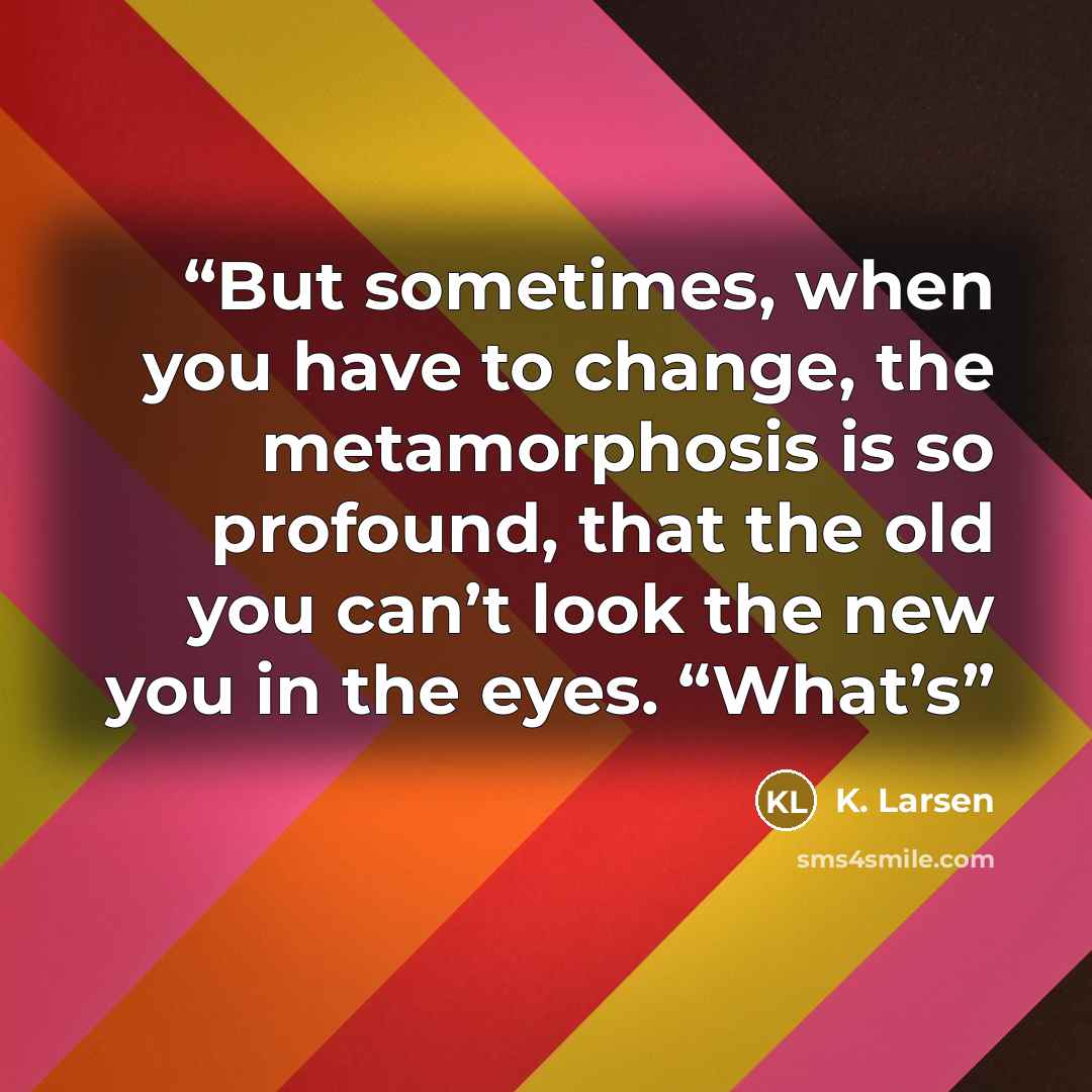“But sometimes, when you have to change, the metamorphosis is so profound, that the old you can’t look the new you in the eyes. “What’s” quote by K. Larsen