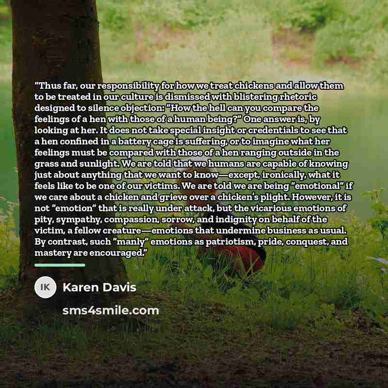 “Thus far, our responsibility for how we treat chickens and allow them to be treated in our culture is dismissed with blistering rhetoric designed to silence objection: “How the hell can you compare the feelings of a hen with those of a human being?” One answer is, by looking at her. It does not…” quote by Karen Davis
