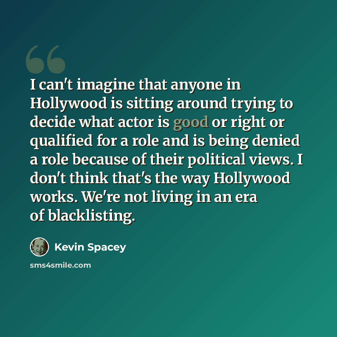 “I can't imagine that anyone in Hollywood is sitting around trying to decide what actor is good or right or qualified for a role and is being denied a role because of their political views. I don't think that's the way Hollywood works. We're not living in an era of blacklisting.” quote by Kevin Spacey