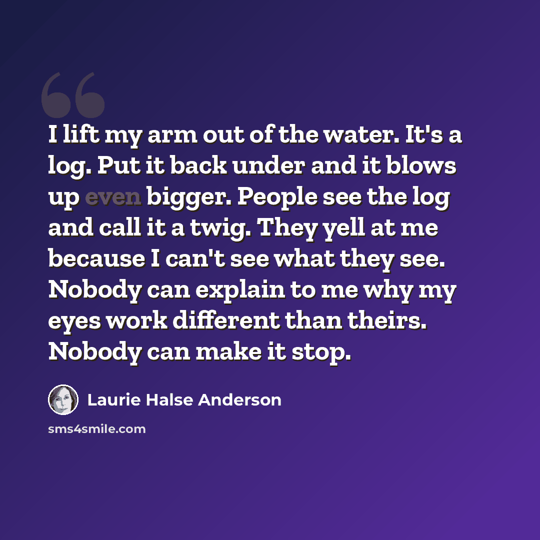 “I lift my arm out of the water. It's a log. Put it back under and it blows up even bigger. People see the log and call it a twig. They yell at me because I can't see what they see. Nobody can explain to me why my eyes work different than theirs. Nobody can make it stop.” quote by Laurie Halse Anderson