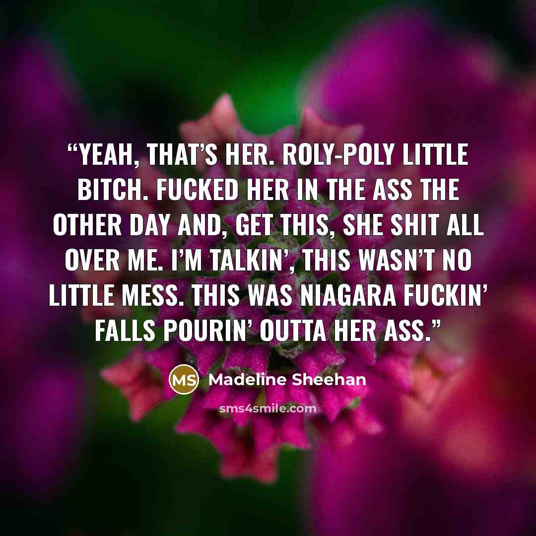 “Yeah, that’s her. Roly-poly little bitch. Fucked her in the ass the other day and, get this, she shit all over me. I’m talkin’, this wasn’t no little mess. This was Niagara fuckin’ Falls pourin’ outta her ass.” quote by Madeline Sheehan
