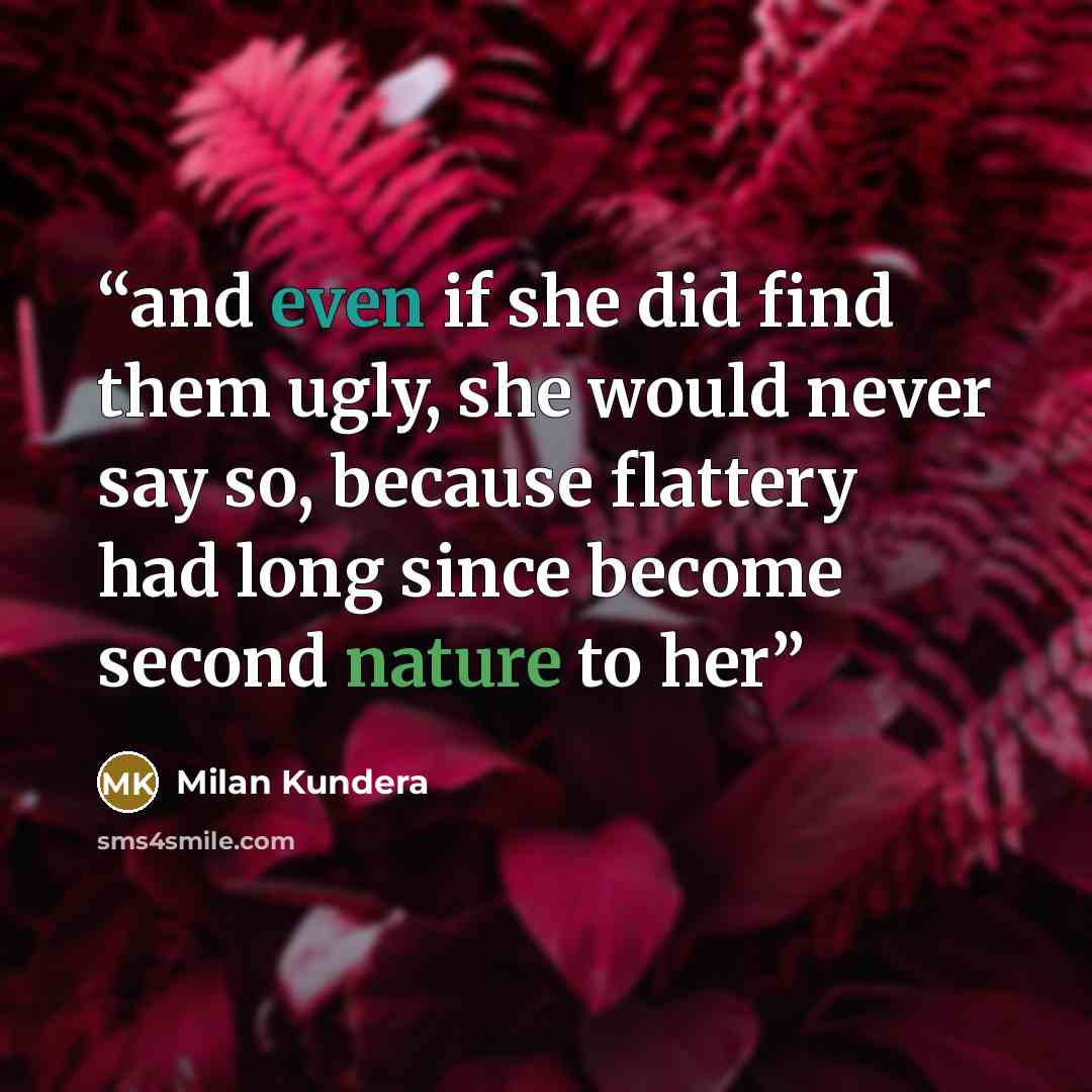 “and even if she did find them ugly, she would never say so, because flattery had long since become second nature to her” quote by Milan Kundera