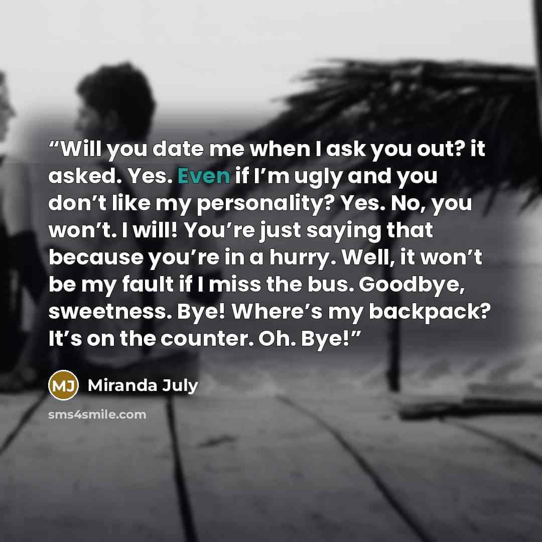 “Will you date me when I ask you out? it asked. Yes. Even if I’m ugly and you don’t like my personality? Yes. No, you won’t. I will! You’re just saying that because you’re in a hurry. Well, it won’t be my fault if I miss the bus. Goodbye, sweetness. Bye! Where’s my backpack? It’s on the counter…” quote by Miranda July