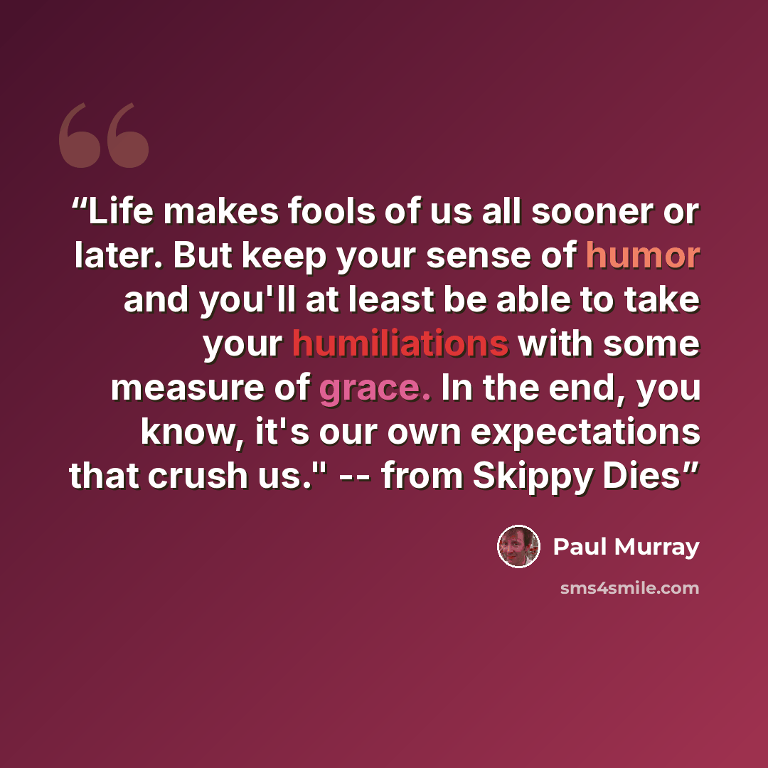 “Life makes fools of us all sooner or later. But keep your sense of humor and you'll at least be able to take your humiliations with some measure of grace. In the end, you know, it's our own expectations that crush us." -- from Skippy Dies” quote by Paul Murray