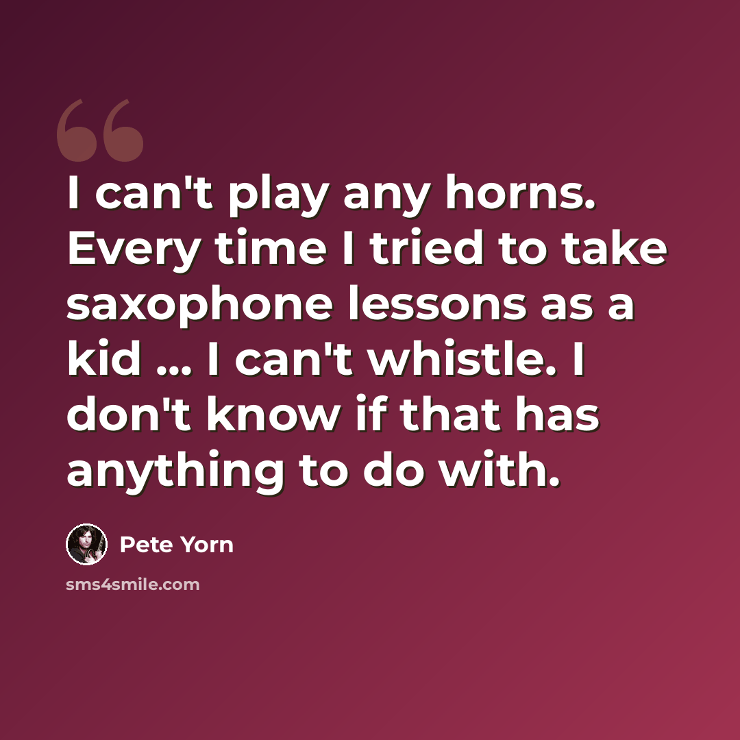 “I can't play any horns. Every time I tried to take saxophone lessons as a kid ... I can't whistle. I don't know if that has anything to do with.” quote by Pete Yorn